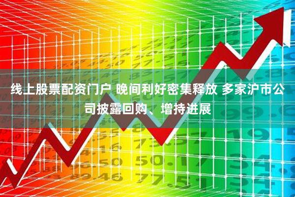 线上股票配资门户 晚间利好密集释放 多家沪市公司披露回购、增持进展