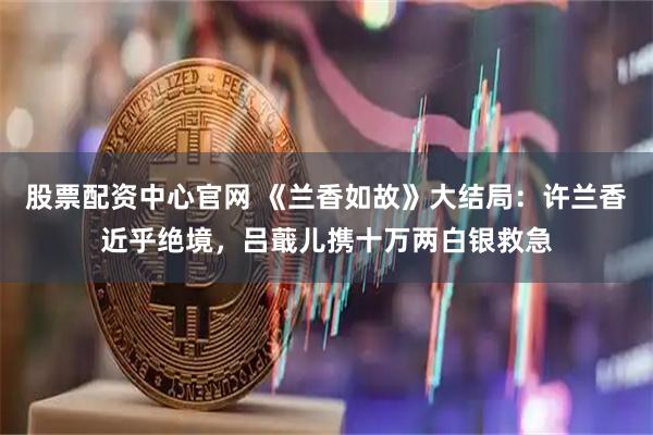 股票配资中心官网 《兰香如故》大结局：许兰香近乎绝境，吕蕺儿携十万两白银救急