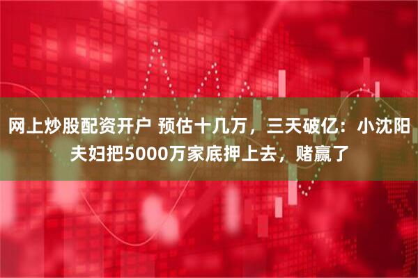 网上炒股配资开户 预估十几万，三天破亿：小沈阳夫妇把5000万家底押上去，赌赢了