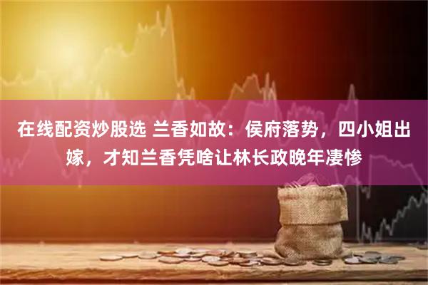 在线配资炒股选 兰香如故：侯府落势，四小姐出嫁，才知兰香凭啥让林长政晚年凄惨