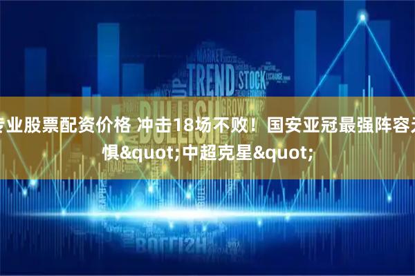 专业股票配资价格 冲击18场不败！国安亚冠最强阵容无惧"中超克星"